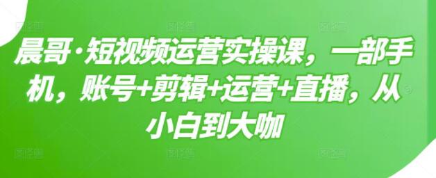 晨哥《短视频运营实操课》一部手机,账号+剪辑+运营+直播,从小白到大咖-渡漳网