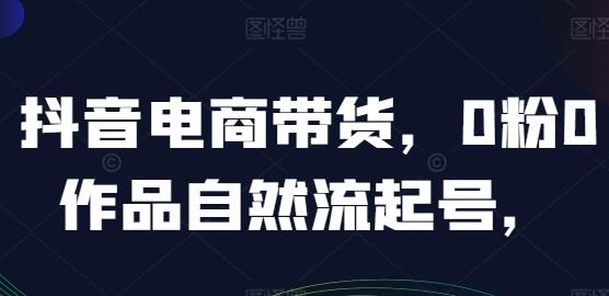 抖音电商带货《0粉0作品自然流起号》抖音实战经验总结-渡漳网