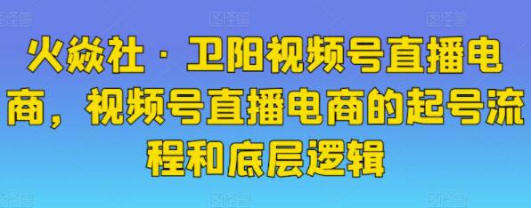 火焱社《卫阳视频号直播电商》视频号直播电商的起号流程和底层逻辑-渡漳网