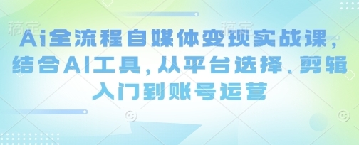 AI全流程自媒体变现实战课,从平台选择、剪辑入门到账号运营-渡漳网