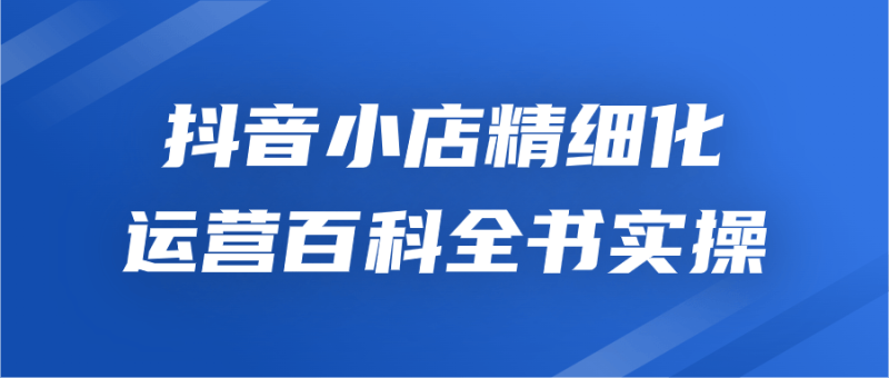 抖音小店精细化运营百科全书实操-渡漳网